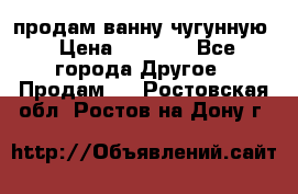  продам ванну чугунную › Цена ­ 7 000 - Все города Другое » Продам   . Ростовская обл.,Ростов-на-Дону г.